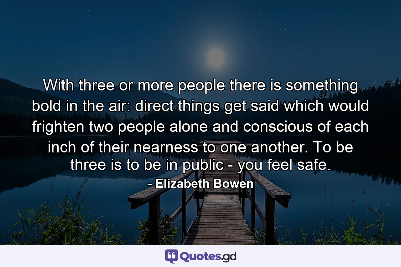 With three or more people there is something bold in the air: direct things get said which would frighten two people alone and conscious of each inch of their nearness to one another. To be three is to be in public - you feel safe. - Quote by Elizabeth Bowen