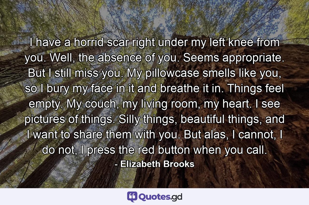 I have a horrid scar right under my left knee from you. Well, the absence of you. Seems appropriate. But I still miss you. My pillowcase smells like you, so I bury my face in it and breathe it in. Things feel empty. My couch, my living room, my heart. I see pictures of things. Silly things, beautiful things, and I want to share them with you. But alas, I cannot, I do not, I press the red button when you call. - Quote by Elizabeth Brooks