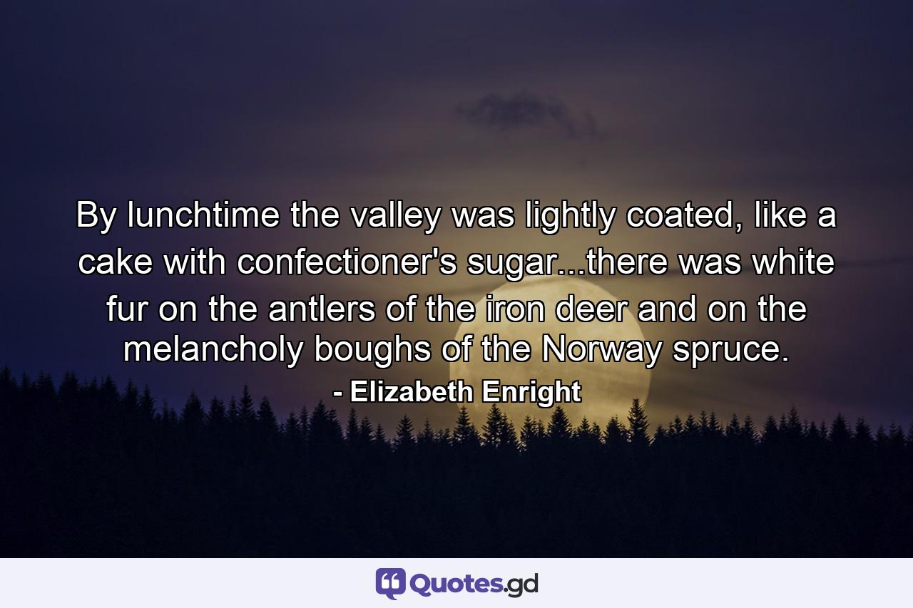 By lunchtime the valley was lightly coated, like a cake with confectioner's sugar...there was white fur on the antlers of the iron deer and on the melancholy boughs of the Norway spruce. - Quote by Elizabeth Enright