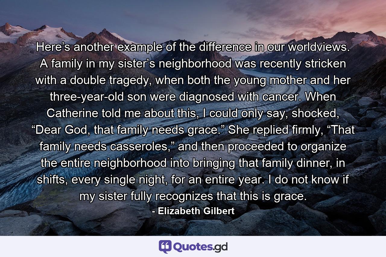 Here’s another example of the difference in our worldviews. A family in my sister’s neighborhood was recently stricken with a double tragedy, when both the young mother and her three-year-old son were diagnosed with cancer. When Catherine told me about this, I could only say, shocked, “Dear God, that family needs grace.” She replied firmly, “That family needs casseroles,” and then proceeded to organize the entire neighborhood into bringing that family dinner, in shifts, every single night, for an entire year. I do not know if my sister fully recognizes that this is grace. - Quote by Elizabeth Gilbert