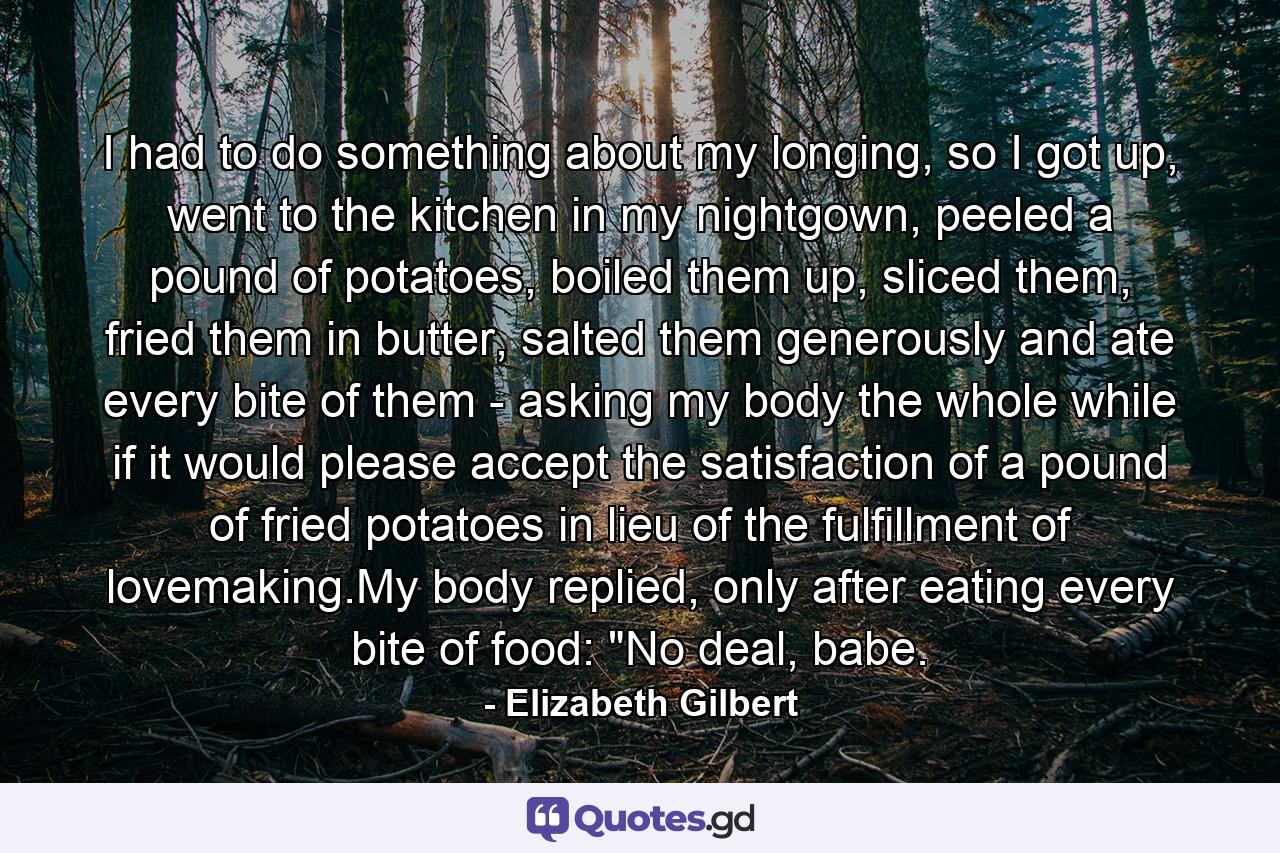 I had to do something about my longing, so I got up, went to the kitchen in my nightgown, peeled a pound of potatoes, boiled them up, sliced them, fried them in butter, salted them generously and ate every bite of them - asking my body the whole while if it would please accept the satisfaction of a pound of fried potatoes in lieu of the fulfillment of lovemaking.My body replied, only after eating every bite of food: 