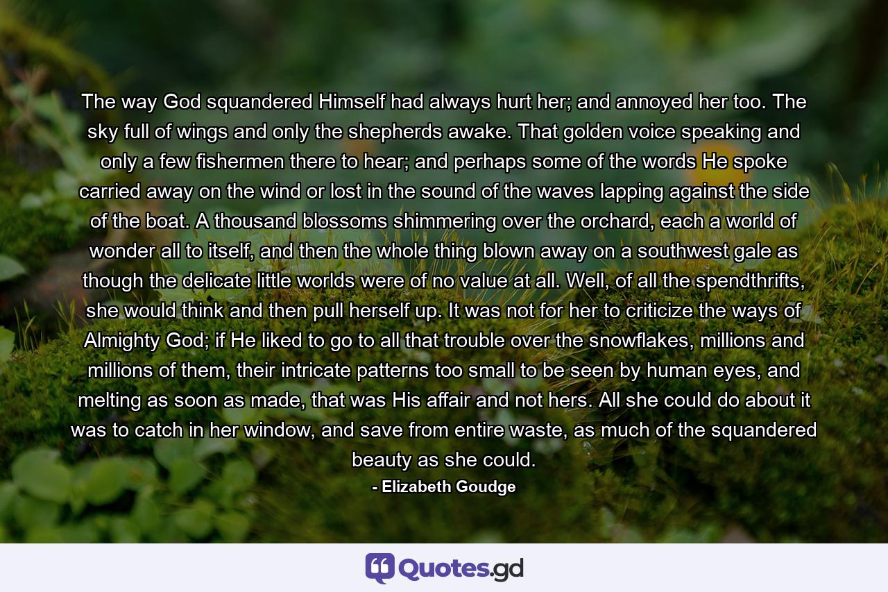 The way God squandered Himself had always hurt her; and annoyed her too. The sky full of wings and only the shepherds awake. That golden voice speaking and only a few fishermen there to hear; and perhaps some of the words He spoke carried away on the wind or lost in the sound of the waves lapping against the side of the boat. A thousand blossoms shimmering over the orchard, each a world of wonder all to itself, and then the whole thing blown away on a southwest gale as though the delicate little worlds were of no value at all. Well, of all the spendthrifts, she would think and then pull herself up. It was not for her to criticize the ways of Almighty God; if He liked to go to all that trouble over the snowflakes, millions and millions of them, their intricate patterns too small to be seen by human eyes, and melting as soon as made, that was His affair and not hers. All she could do about it was to catch in her window, and save from entire waste, as much of the squandered beauty as she could. - Quote by Elizabeth Goudge