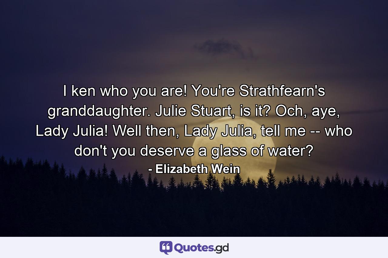 I ken who you are! You're Strathfearn's granddaughter. Julie Stuart, is it? Och, aye, Lady Julia! Well then, Lady Julia, tell me -- who don't you deserve a glass of water? - Quote by Elizabeth Wein