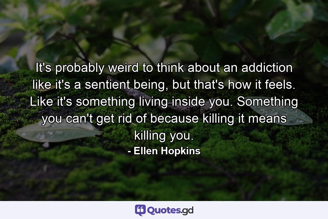 It's probably weird to think about an addiction like it's a sentient being, but that's how it feels. Like it's something living inside you. Something you can't get rid of because killing it means killing you. - Quote by Ellen Hopkins