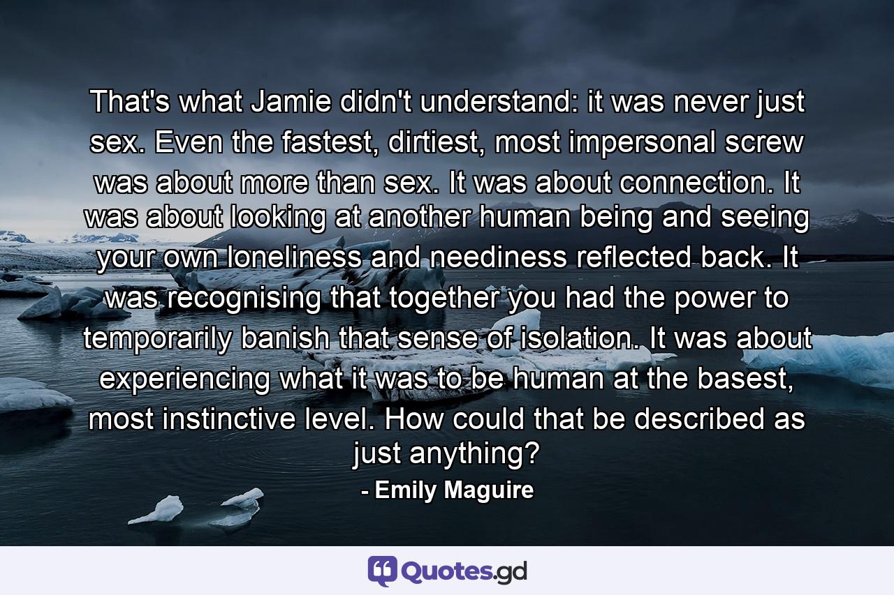 That's what Jamie didn't understand: it was never just sex. Even the fastest, dirtiest, most impersonal screw was about more than sex. It was about connection. It was about looking at another human being and seeing your own loneliness and neediness reflected back. It was recognising that together you had the power to temporarily banish that sense of isolation. It was about experiencing what it was to be human at the basest, most instinctive level. How could that be described as just anything? - Quote by Emily Maguire