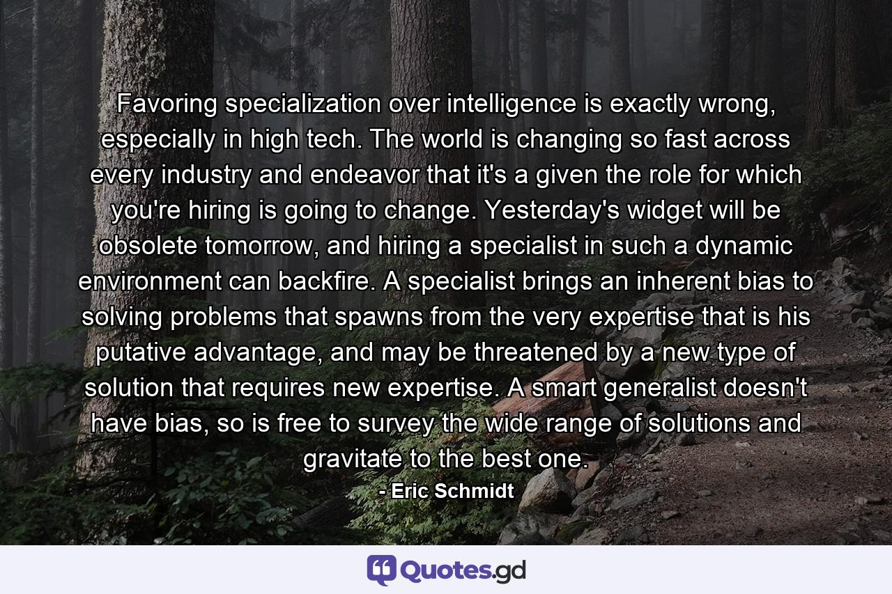 Favoring specialization over intelligence is exactly wrong, especially in high tech. The world is changing so fast across every industry and endeavor that it's a given the role for which you're hiring is going to change. Yesterday's widget will be obsolete tomorrow, and hiring a specialist in such a dynamic environment can backfire. A specialist brings an inherent bias to solving problems that spawns from the very expertise that is his putative advantage, and may be threatened by a new type of solution that requires new expertise. A smart generalist doesn't have bias, so is free to survey the wide range of solutions and gravitate to the best one. - Quote by Eric Schmidt