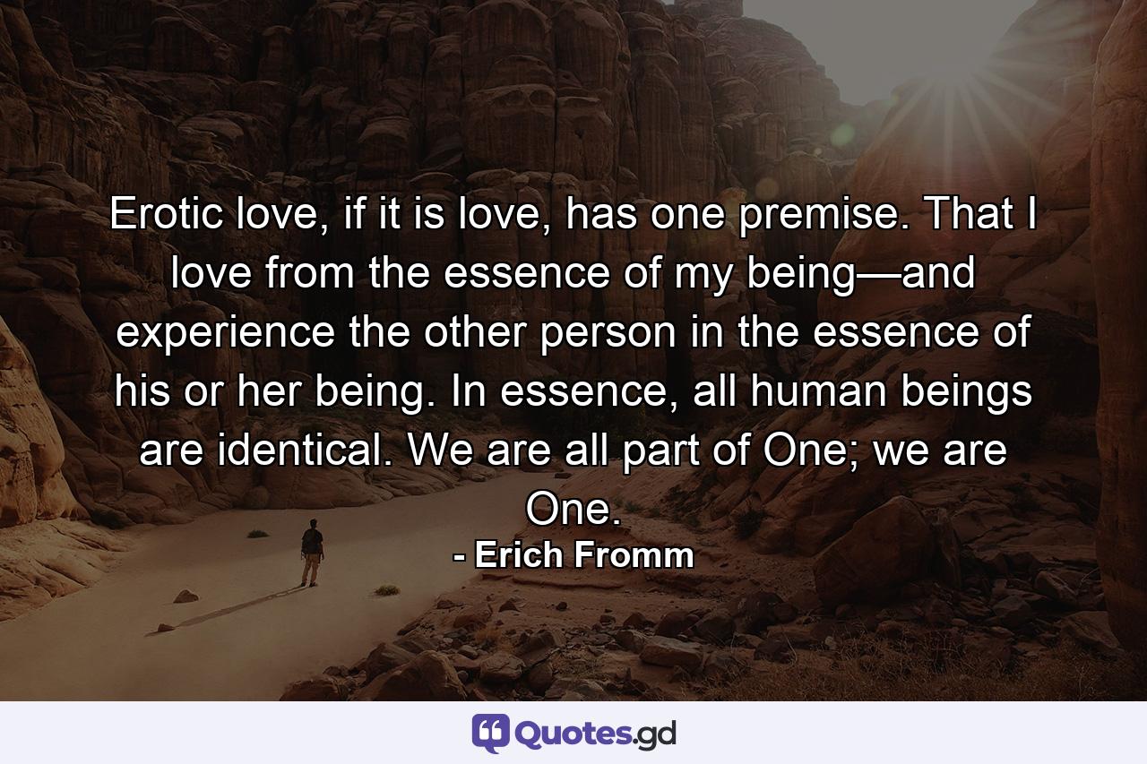 Erotic love, if it is love, has one premise. That I love from the essence of my being—and experience the other person in the essence of his or her being. In essence, all human beings are identical. We are all part of One; we are One. - Quote by Erich Fromm