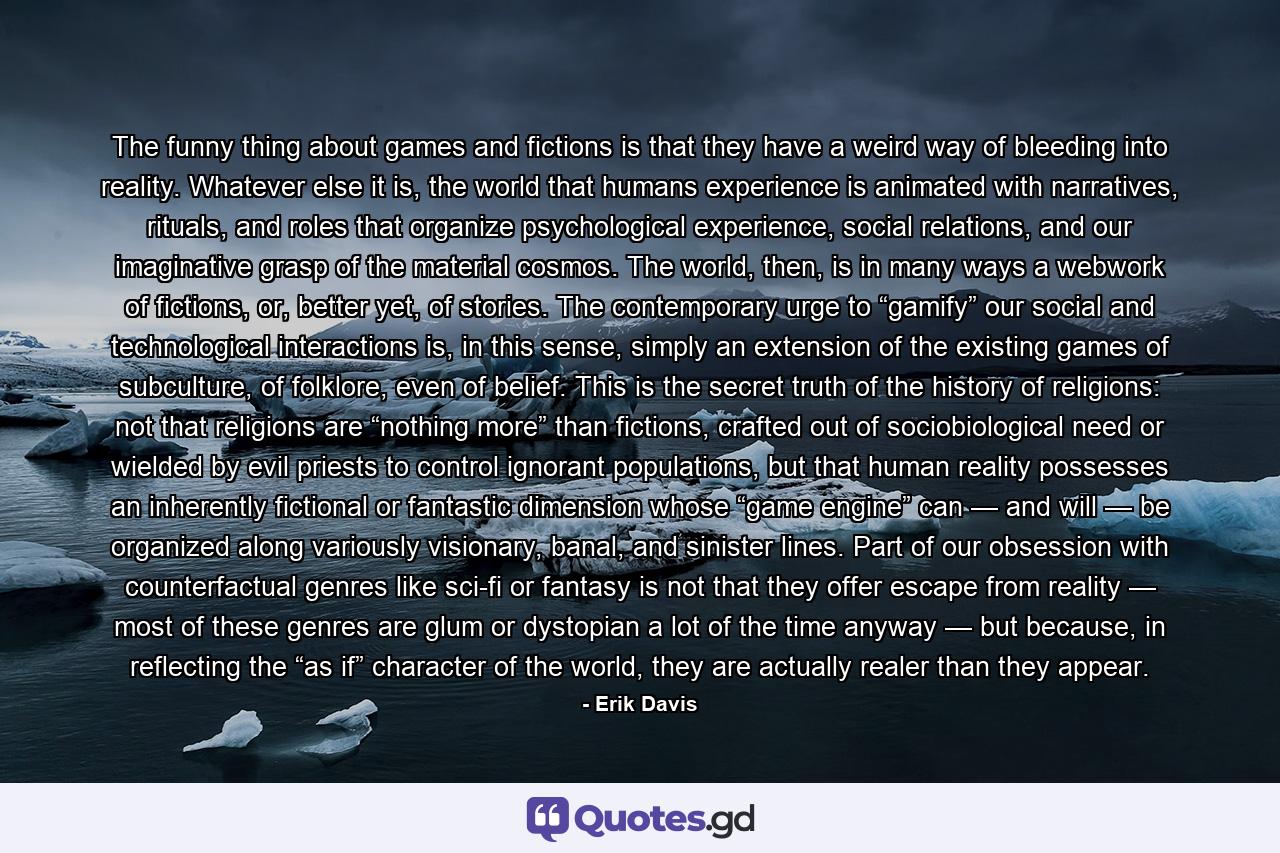 The funny thing about games and fictions is that they have a weird way of bleeding into reality. Whatever else it is, the world that humans experience is animated with narratives, rituals, and roles that organize psychological experience, social relations, and our imaginative grasp of the material cosmos. The world, then, is in many ways a webwork of fictions, or, better yet, of stories. The contemporary urge to “gamify” our social and technological interactions is, in this sense, simply an extension of the existing games of subculture, of folklore, even of belief. This is the secret truth of the history of religions: not that religions are “nothing more” than fictions, crafted out of sociobiological need or wielded by evil priests to control ignorant populations, but that human reality possesses an inherently fictional or fantastic dimension whose “game engine” can — and will — be organized along variously visionary, banal, and sinister lines. Part of our obsession with counterfactual genres like sci-fi or fantasy is not that they offer escape from reality — most of these genres are glum or dystopian a lot of the time anyway — but because, in reflecting the “as if” character of the world, they are actually realer than they appear. - Quote by Erik Davis