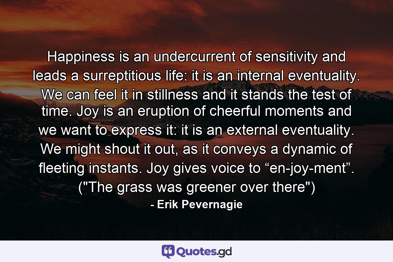 Happiness is an undercurrent of sensitivity and leads a surreptitious life: it is an internal eventuality. We can feel it in stillness and it stands the test of time. Joy is an eruption of cheerful moments and we want to express it: it is an external eventuality. We might shout it out, as it conveys a dynamic of fleeting instants. Joy gives voice to “en-joy-ment”. (