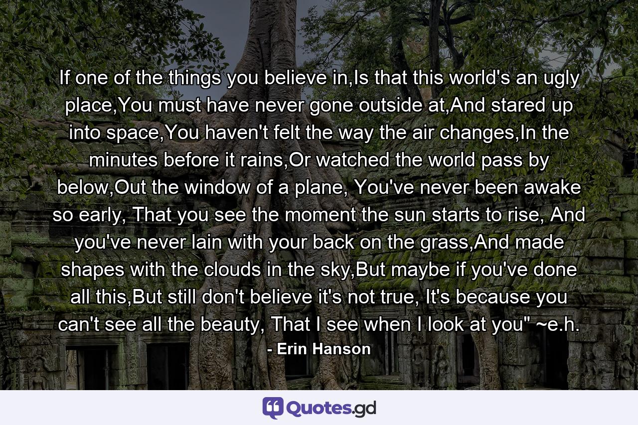 If one of the things you believe in,Is that this world's an ugly place,You must have never gone outside at,And stared up into space,You haven't felt the way the air changes,In the minutes before it rains,Or watched the world pass by below,Out the window of a plane, You've never been awake so early, That you see the moment the sun starts to rise, And you've never lain with your back on the grass,And made shapes with the clouds in the sky,But maybe if you've done all this,But still don't believe it's not true, It's because you can't see all the beauty, That I see when I look at you