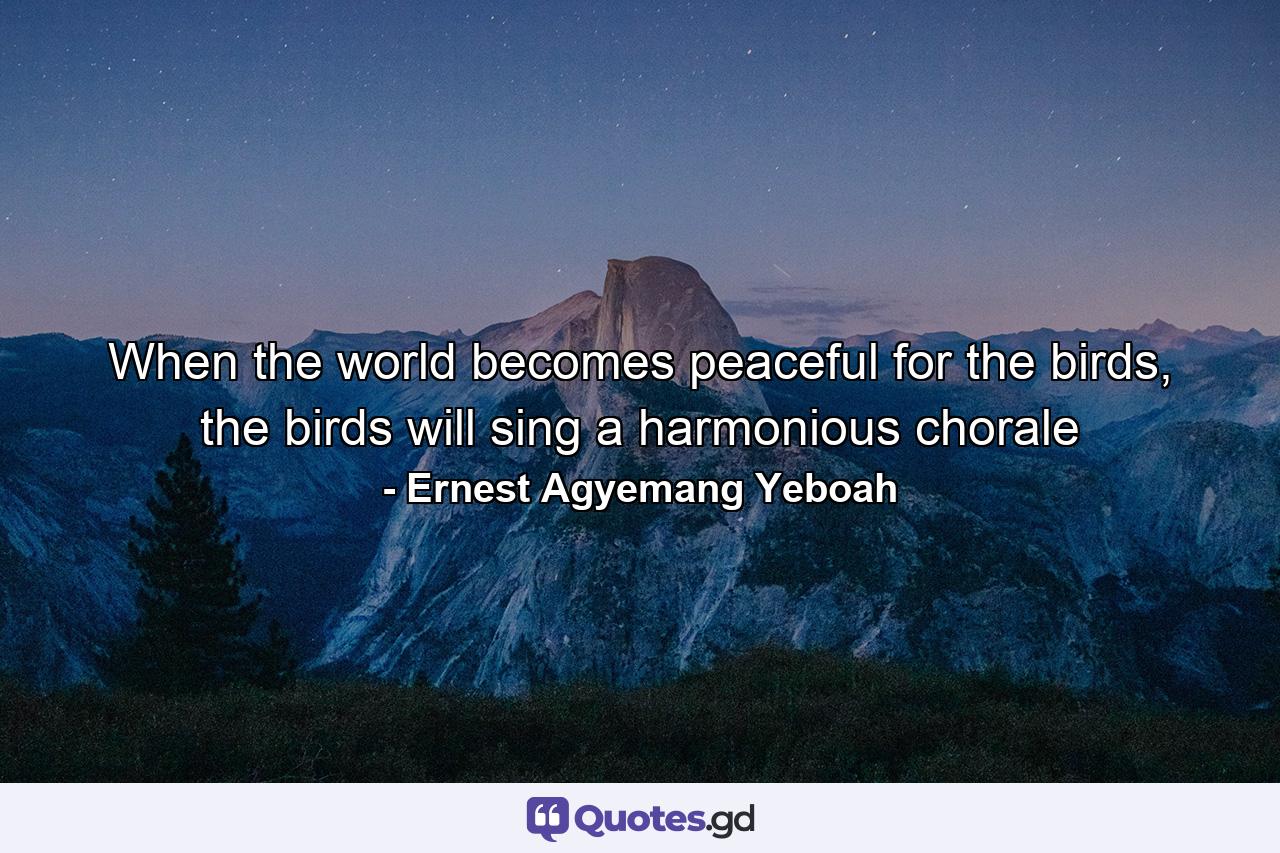 When the world becomes peaceful for the birds, the birds will sing a harmonious chorale - Quote by Ernest Agyemang Yeboah