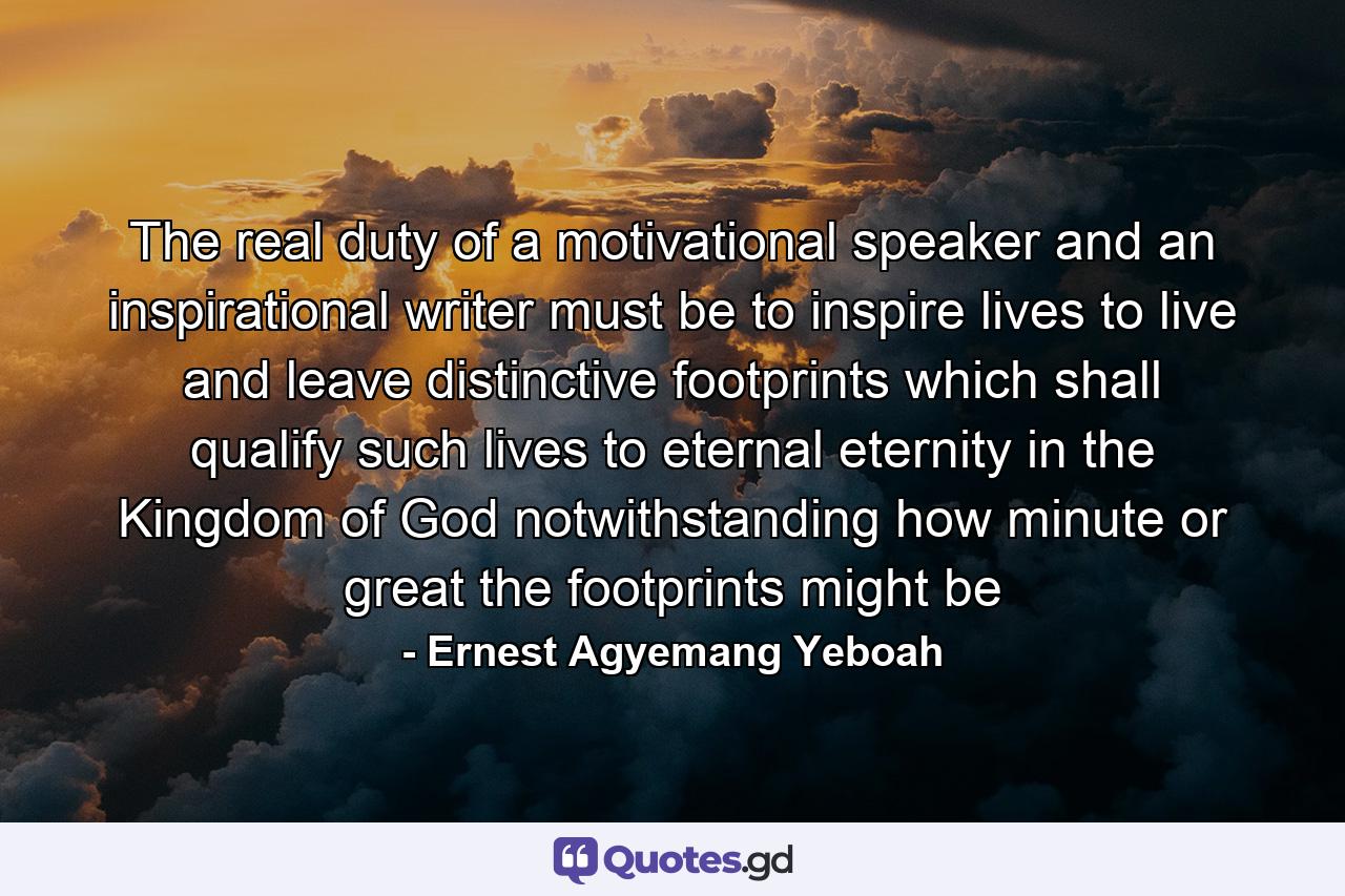 The real duty of a motivational speaker and an inspirational writer must be to inspire lives to live and leave distinctive footprints which shall qualify such lives to eternal eternity in the Kingdom of God notwithstanding how minute or great the footprints might be - Quote by Ernest Agyemang Yeboah