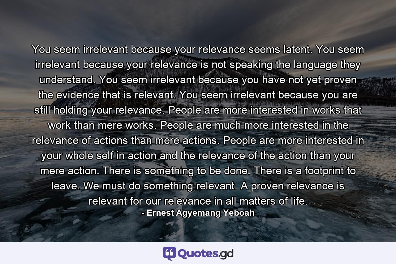 You seem irrelevant because your relevance seems latent. You seem irrelevant because your relevance is not speaking the language they understand. You seem irrelevant because you have not yet proven the evidence that is relevant. You seem irrelevant because you are still holding your relevance. People are more interested in works that work than mere works. People are much more interested in the relevance of actions than mere actions. People are more interested in your whole self in action and the relevance of the action than your mere action. There is something to be done. There is a footprint to leave. We must do something relevant. A proven relevance is relevant for our relevance in all matters of life. - Quote by Ernest Agyemang Yeboah