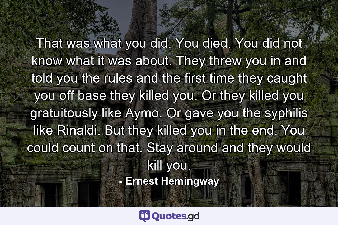 That was what you did. You died. You did not know what it was about. They threw you in and told you the rules and the first time they caught you off base they killed you. Or they killed you gratuitously like Aymo. Or gave you the syphilis like Rinaldi. But they killed you in the end. You could count on that. Stay around and they would kill you. - Quote by Ernest Hemingway