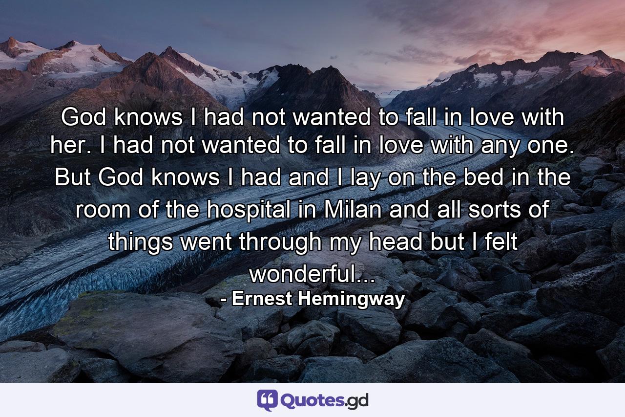 God knows I had not wanted to fall in love with her. I had not wanted to fall in love with any one. But God knows I had and I lay on the bed in the room of the hospital in Milan and all sorts of things went through my head but I felt wonderful... - Quote by Ernest Hemingway