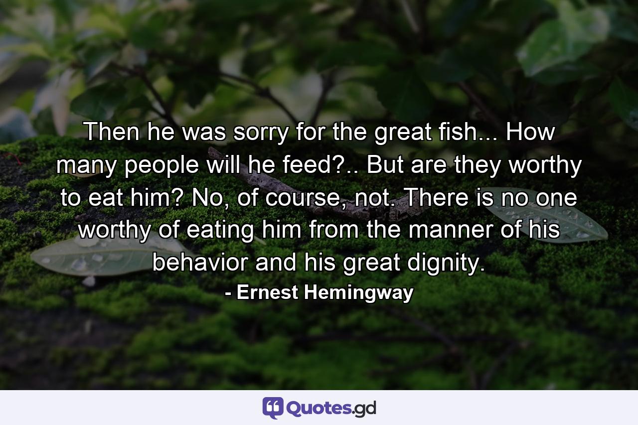 Then he was sorry for the great fish... How many people will he feed?.. But are they worthy to eat him? No, of course, not. There is no one worthy of eating him from the manner of his behavior and his great dignity. - Quote by Ernest Hemingway