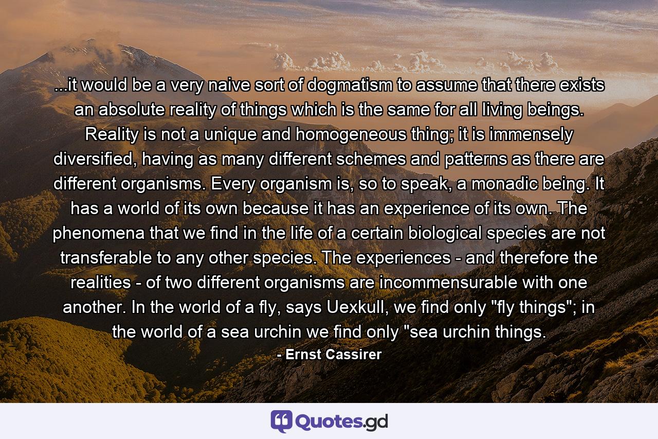 ...it would be a very naive sort of dogmatism to assume that there exists an absolute reality of things which is the same for all living beings. Reality is not a unique and homogeneous thing; it is immensely diversified, having as many different schemes and patterns as there are different organisms. Every organism is, so to speak, a monadic being. It has a world of its own because it has an experience of its own. The phenomena that we find in the life of a certain biological species are not transferable to any other species. The experiences - and therefore the realities - of two different organisms are incommensurable with one another. In the world of a fly, says Uexkull, we find only 