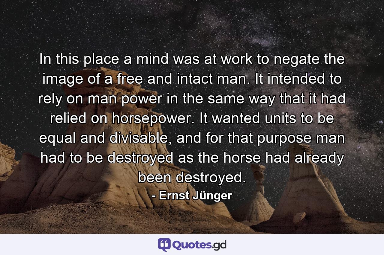 In this place a mind was at work to negate the image of a free and intact man. It intended to rely on man power in the same way that it had relied on horsepower. It wanted units to be equal and divisable, and for that purpose man had to be destroyed as the horse had already been destroyed. - Quote by Ernst Jünger