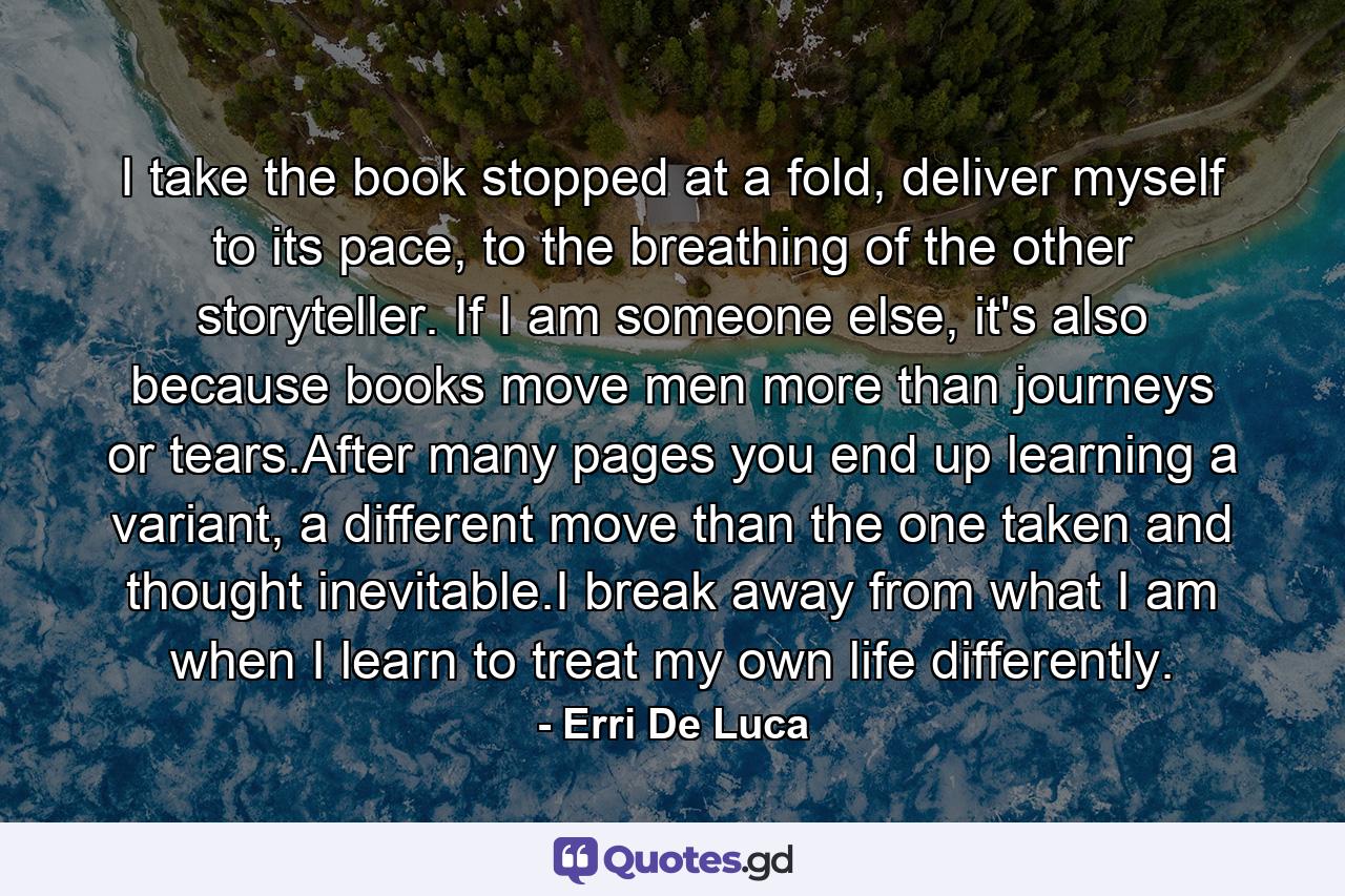 I take the book stopped at a fold, deliver myself to its pace, to the breathing of the other storyteller. If I am someone else, it's also because books move men more than journeys or tears.After many pages you end up learning a variant, a different move than the one taken and thought inevitable.I break away from what I am when I learn to treat my own life differently. - Quote by Erri De Luca