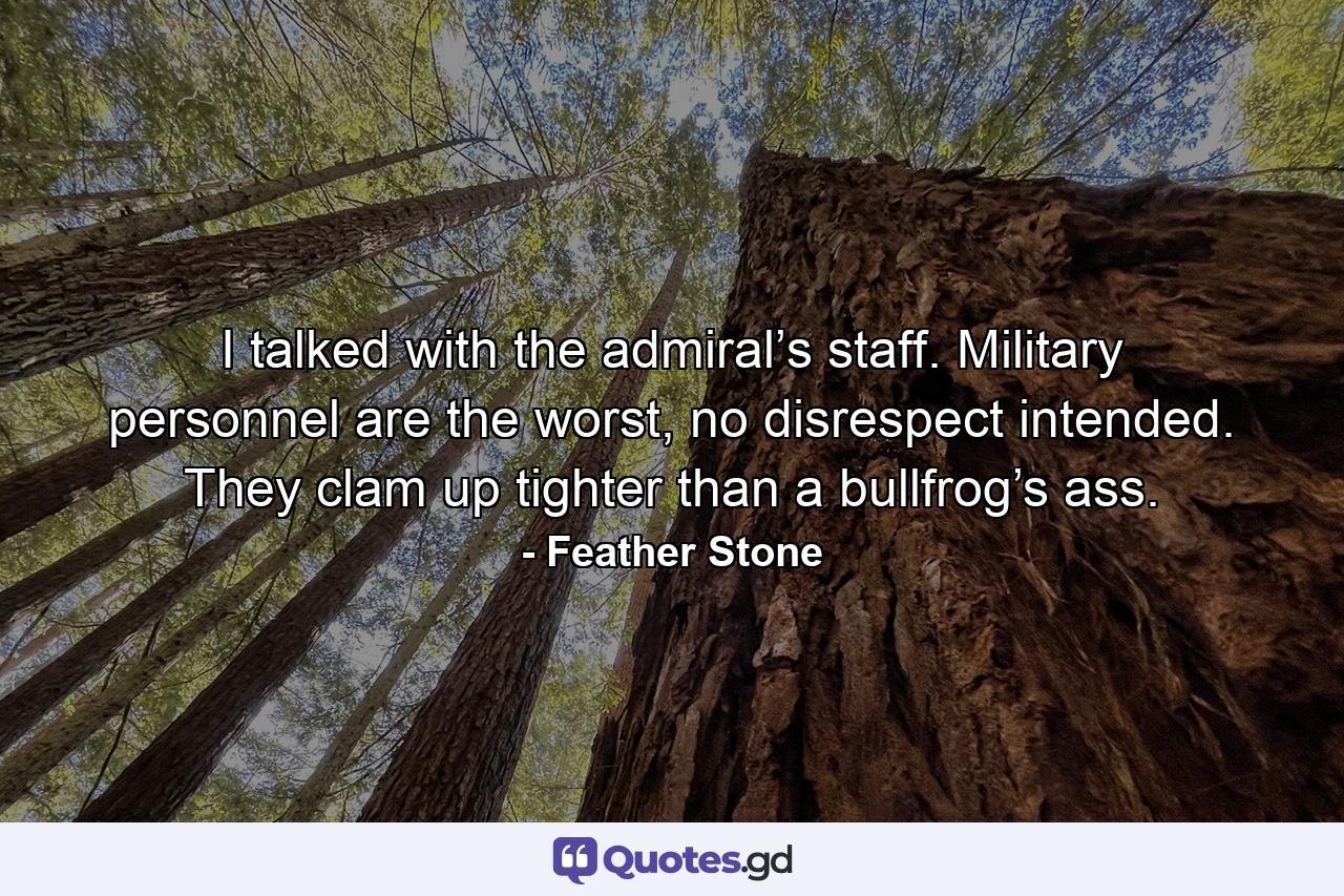 I talked with the admiral’s staff. Military personnel are the worst, no disrespect intended. They clam up tighter than a bullfrog’s ass. - Quote by Feather Stone