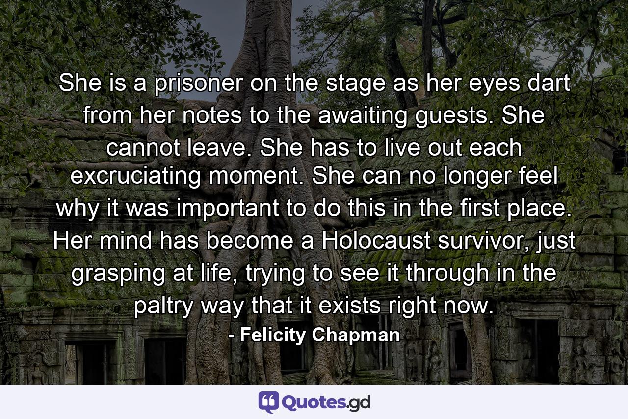 She is a prisoner on the stage as her eyes dart from her notes to the awaiting guests. She cannot leave. She has to live out each excruciating moment. She can no longer feel why it was important to do this in the first place. Her mind has become a Holocaust survivor, just grasping at life, trying to see it through in the paltry way that it exists right now. - Quote by Felicity Chapman