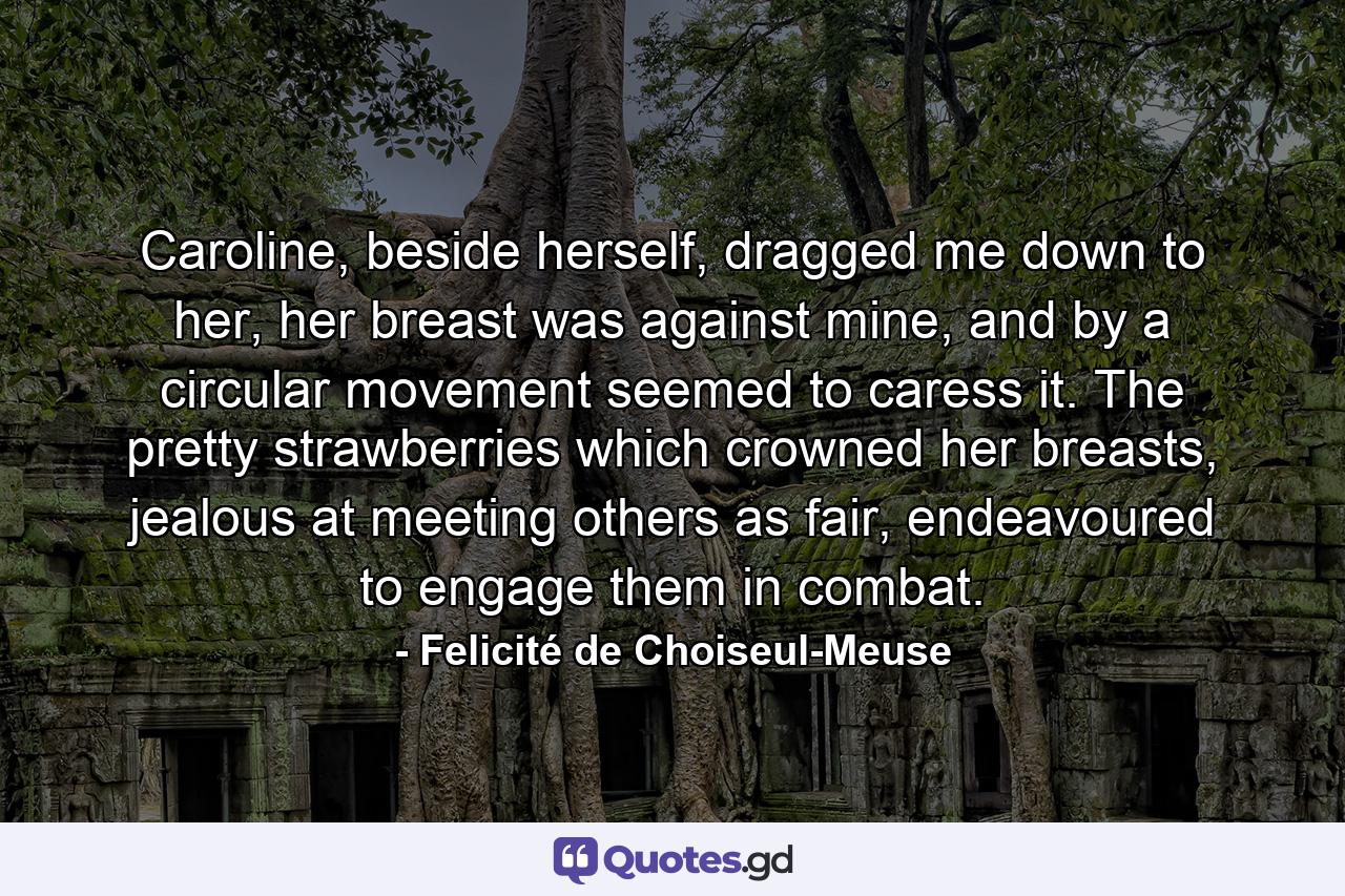 Caroline, beside herself, dragged me down to her, her breast was against mine, and by a circular movement seemed to caress it. The pretty strawberries which crowned her breasts, jealous at meeting others as fair, endeavoured to engage them in combat. - Quote by Felicité de Choiseul-Meuse