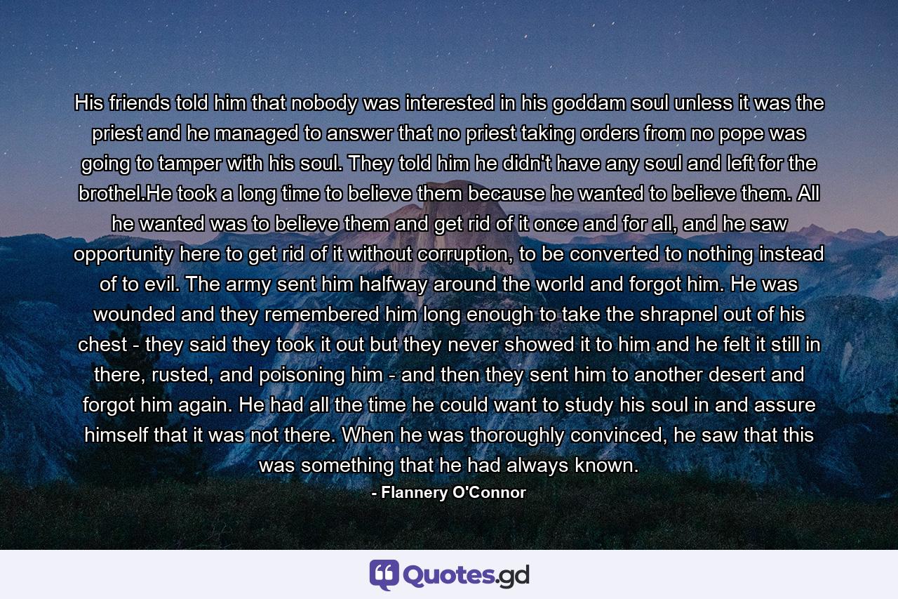 His friends told him that nobody was interested in his goddam soul unless it was the priest and he managed to answer that no priest taking orders from no pope was going to tamper with his soul. They told him he didn't have any soul and left for the brothel.He took a long time to believe them because he wanted to believe them. All he wanted was to believe them and get rid of it once and for all, and he saw opportunity here to get rid of it without corruption, to be converted to nothing instead of to evil. The army sent him halfway around the world and forgot him. He was wounded and they remembered him long enough to take the shrapnel out of his chest - they said they took it out but they never showed it to him and he felt it still in there, rusted, and poisoning him - and then they sent him to another desert and forgot him again. He had all the time he could want to study his soul in and assure himself that it was not there. When he was thoroughly convinced, he saw that this was something that he had always known. - Quote by Flannery O'Connor