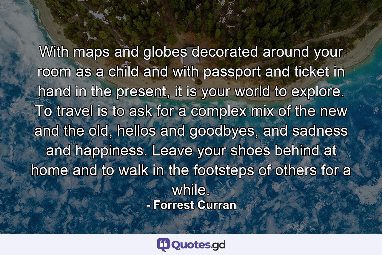 With maps and globes decorated around your room as a child and with passport and ticket in hand in the present, it is your world to explore. To travel is to ask for a complex mix of the new and the old, hellos and goodbyes, and sadness and happiness. Leave your shoes behind at home and to walk in the footsteps of others for a while. - Quote by Forrest Curran