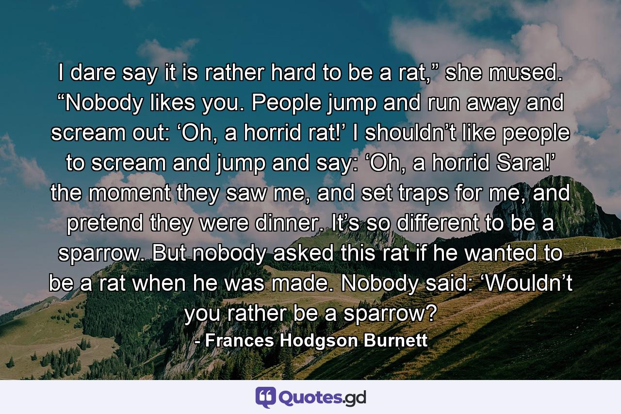 I dare say it is rather hard to be a rat,” she mused. “Nobody likes you. People jump and run away and scream out: ‘Oh, a horrid rat!’ I shouldn’t like people to scream and jump and say: ‘Oh, a horrid Sara!’ the moment they saw me, and set traps for me, and pretend they were dinner. It’s so different to be a sparrow. But nobody asked this rat if he wanted to be a rat when he was made. Nobody said: ‘Wouldn’t you rather be a sparrow? - Quote by Frances Hodgson Burnett