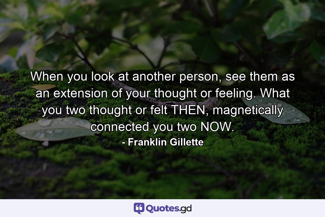 When you look at another person, see them as an extension of your thought or feeling. What you two thought or felt THEN, magnetically connected you two NOW. - Quote by Franklin Gillette