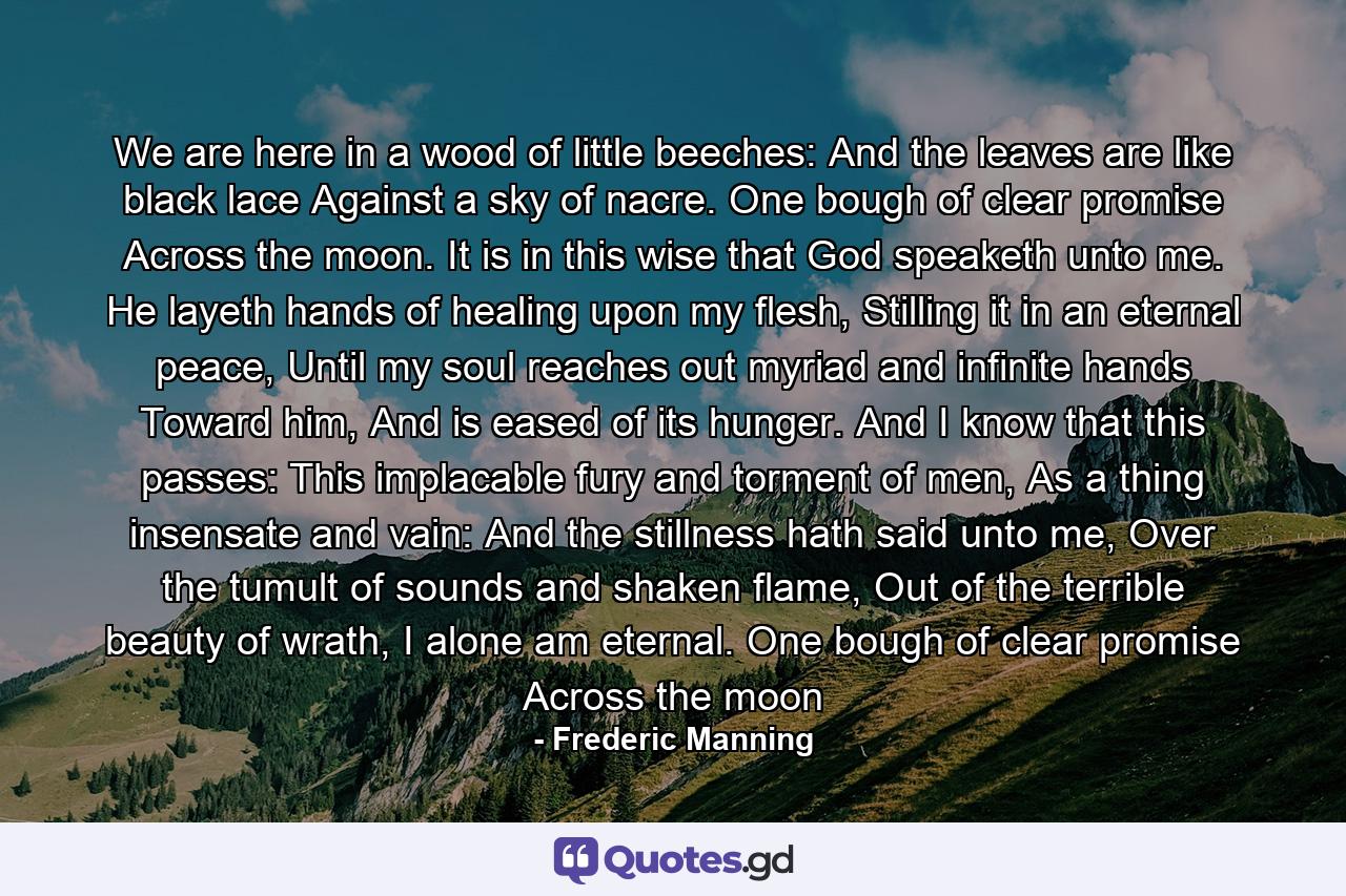 We are here in a wood of little beeches: And the leaves are like black lace Against a sky of nacre. One bough of clear promise Across the moon. It is in this wise that God speaketh unto me. He layeth hands of healing upon my flesh, Stilling it in an eternal peace, Until my soul reaches out myriad and infinite hands Toward him, And is eased of its hunger. And I know that this passes: This implacable fury and torment of men, As a thing insensate and vain: And the stillness hath said unto me, Over the tumult of sounds and shaken flame, Out of the terrible beauty of wrath, I alone am eternal. One bough of clear promise Across the moon - Quote by Frederic Manning