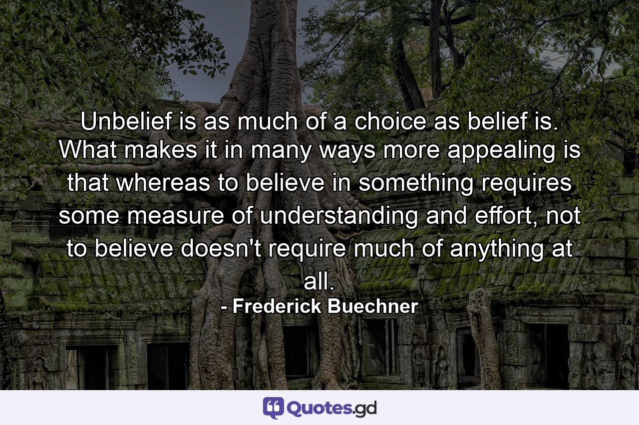 Unbelief is as much of a choice as belief is. What makes it in many ways more appealing is that whereas to believe in something requires some measure of understanding and effort, not to believe doesn't require much of anything at all. - Quote by Frederick Buechner