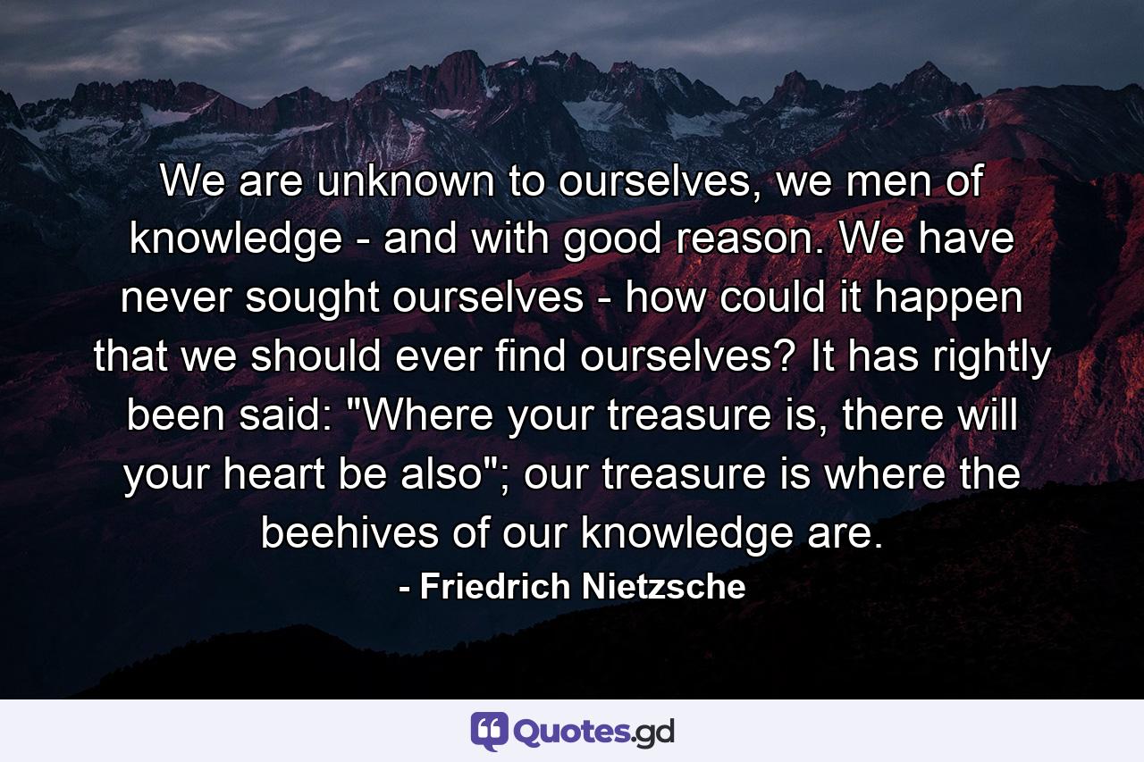 We are unknown to ourselves, we men of knowledge - and with good reason. We have never sought ourselves - how could it happen that we should ever find ourselves? It has rightly been said: 