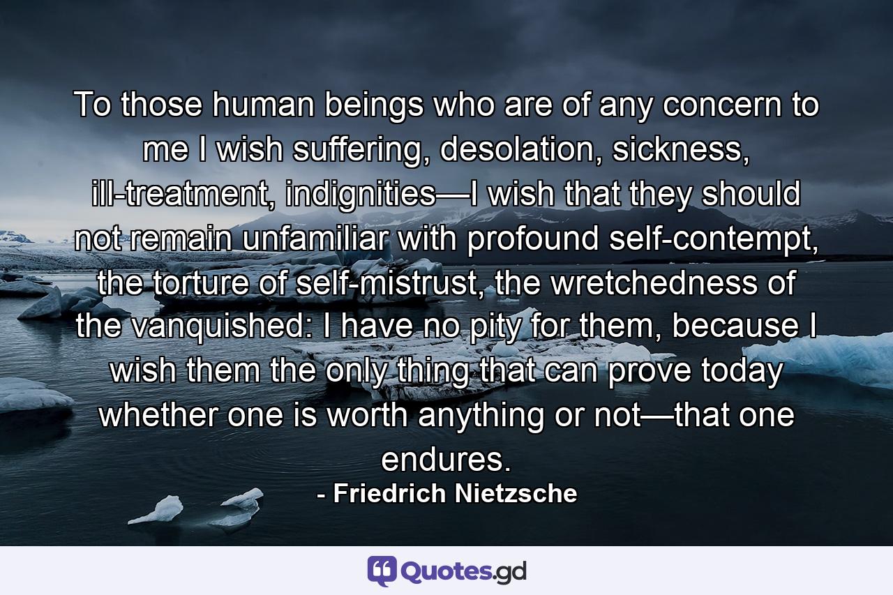 To those human beings who are of any concern to me I wish suffering, desolation, sickness, ill-treatment, indignities—I wish that they should not remain unfamiliar with profound self-contempt, the torture of self-mistrust, the wretchedness of the vanquished: I have no pity for them, because I wish them the only thing that can prove today whether one is worth anything or not—that one endures. - Quote by Friedrich Nietzsche