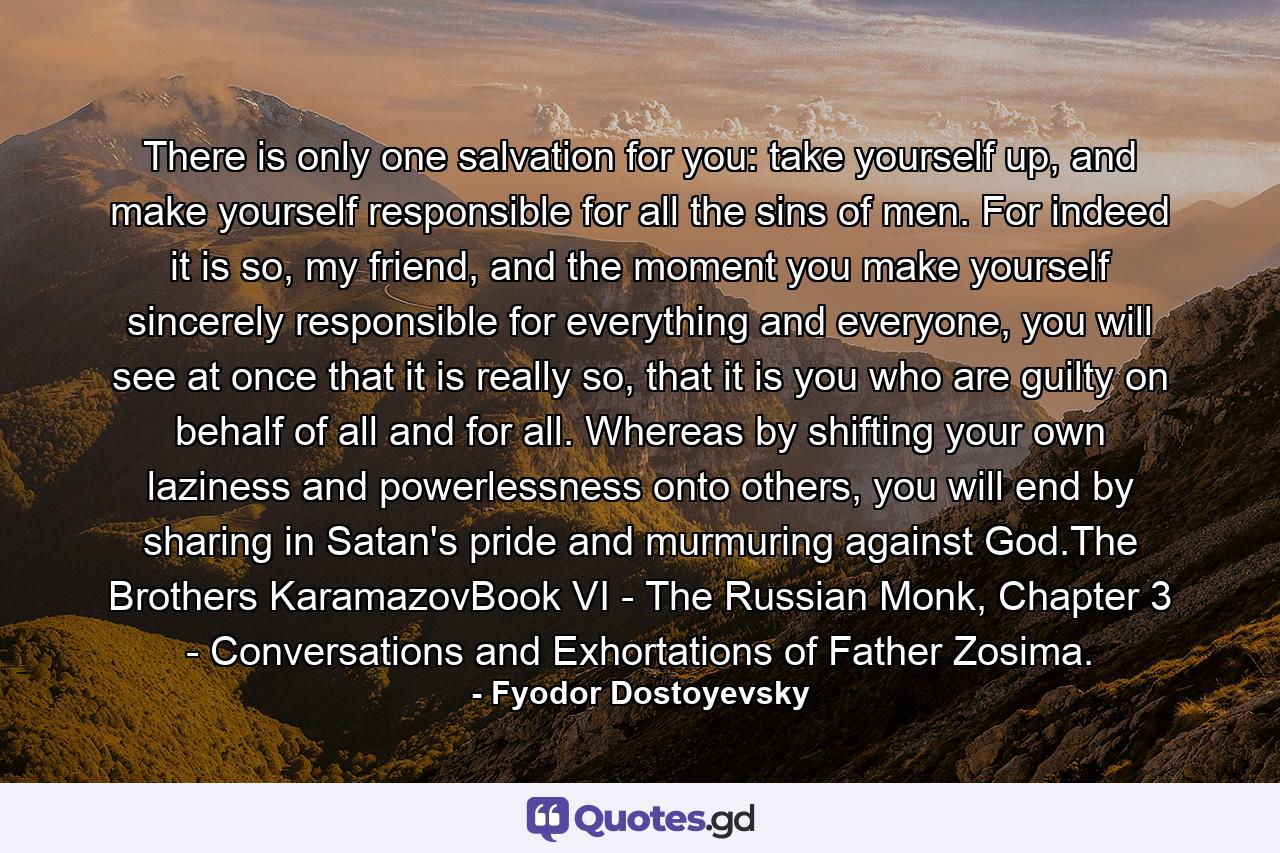 There is only one salvation for you: take yourself up, and make yourself responsible for all the sins of men. For indeed it is so, my friend, and the moment you make yourself sincerely responsible for everything and everyone, you will see at once that it is really so, that it is you who are guilty on behalf of all and for all. Whereas by shifting your own laziness and powerlessness onto others, you will end by sharing in Satan's pride and murmuring against God.The Brothers KaramazovBook VI - The Russian Monk, Chapter 3 - Conversations and Exhortations of Father Zosima. - Quote by Fyodor Dostoyevsky