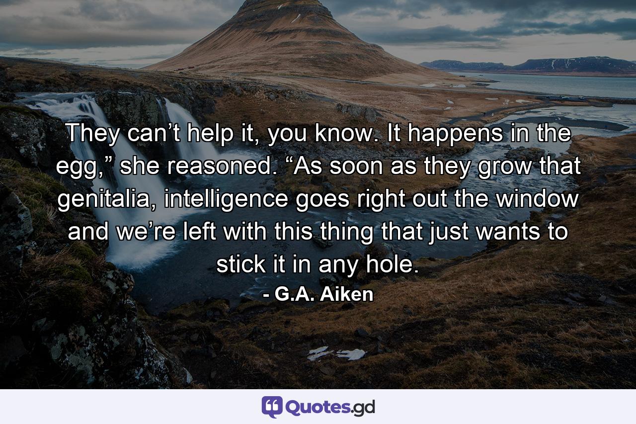 They can’t help it, you know. It happens in the egg,” she reasoned. “As soon as they grow that genitalia, intelligence goes right out the window and we’re left with this thing that just wants to stick it in any hole. - Quote by G.A. Aiken