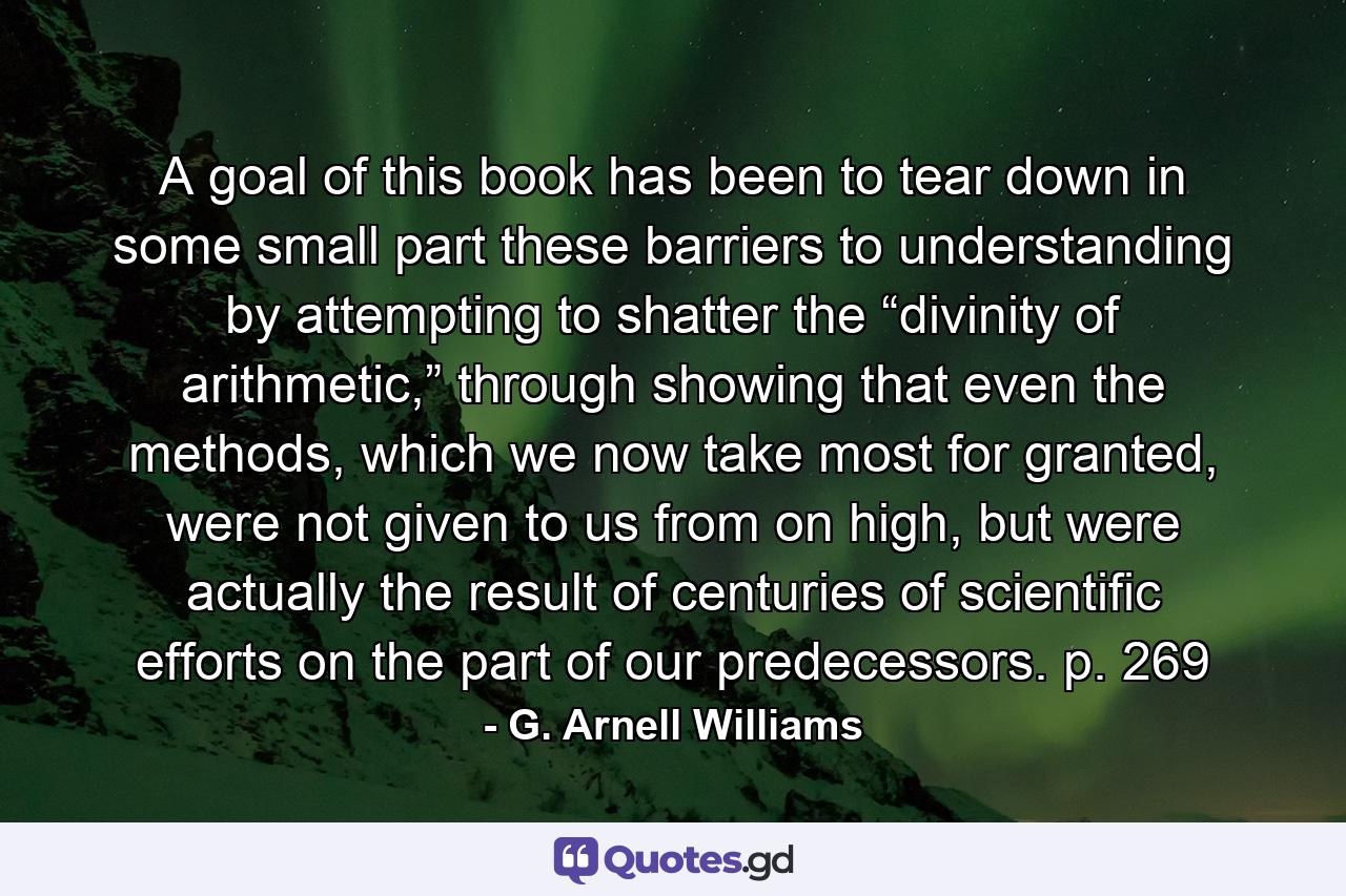 A goal of this book has been to tear down in some small part these barriers to understanding by attempting to shatter the “divinity of arithmetic,” through showing that even the methods, which we now take most for granted, were not given to us from on high, but were actually the result of centuries of scientific efforts on the part of our predecessors. p. 269 - Quote by G. Arnell Williams