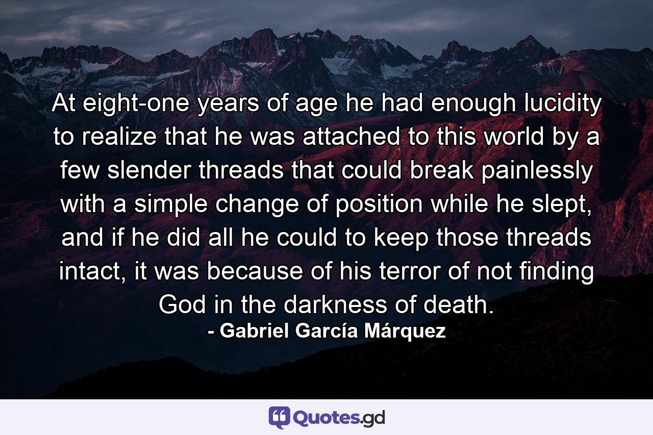 At eight-one years of age he had enough lucidity to realize that he was attached to this world by a few slender threads that could break painlessly with a simple change of position while he slept, and if he did all he could to keep those threads intact, it was because of his terror of not finding God in the darkness of death. - Quote by Gabriel García Márquez