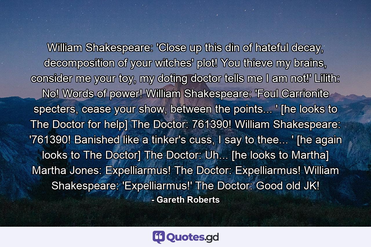 William Shakespeare: 'Close up this din of hateful decay, decomposition of your witches' plot! You thieve my brains, consider me your toy, my doting doctor tells me I am not!' Lilith: No! Words of power! William Shakespeare: 'Foul Carrionite specters, cease your show, between the points... ' [he looks to The Doctor for help] The Doctor: 761390! William Shakespeare: '761390! Banished like a tinker's cuss, I say to thee... ' [he again looks to The Doctor] The Doctor: Uh... [he looks to Martha] Martha Jones: Expelliarmus! The Doctor: Expelliarmus! William Shakespeare: 'Expelliarmus!' The Doctor: Good old JK! - Quote by Gareth Roberts