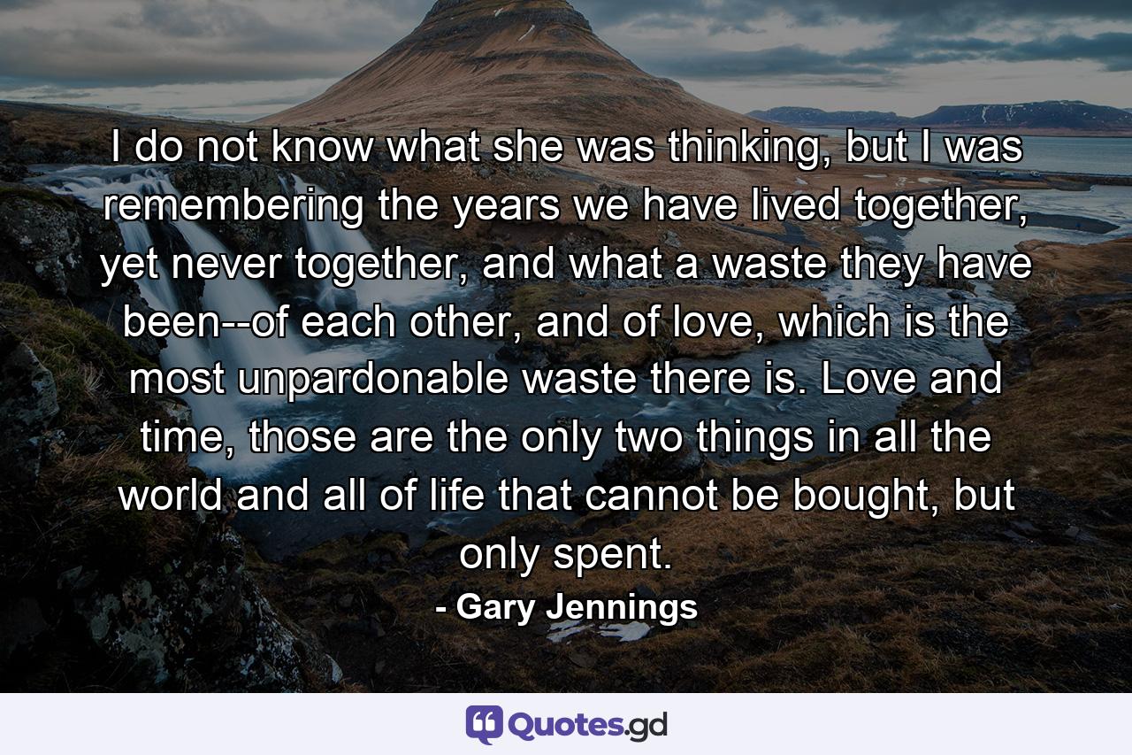 I do not know what she was thinking, but I was remembering the years we have lived together, yet never together, and what a waste they have been--of each other, and of love, which is the most unpardonable waste there is. Love and time, those are the only two things in all the world and all of life that cannot be bought, but only spent. - Quote by Gary Jennings