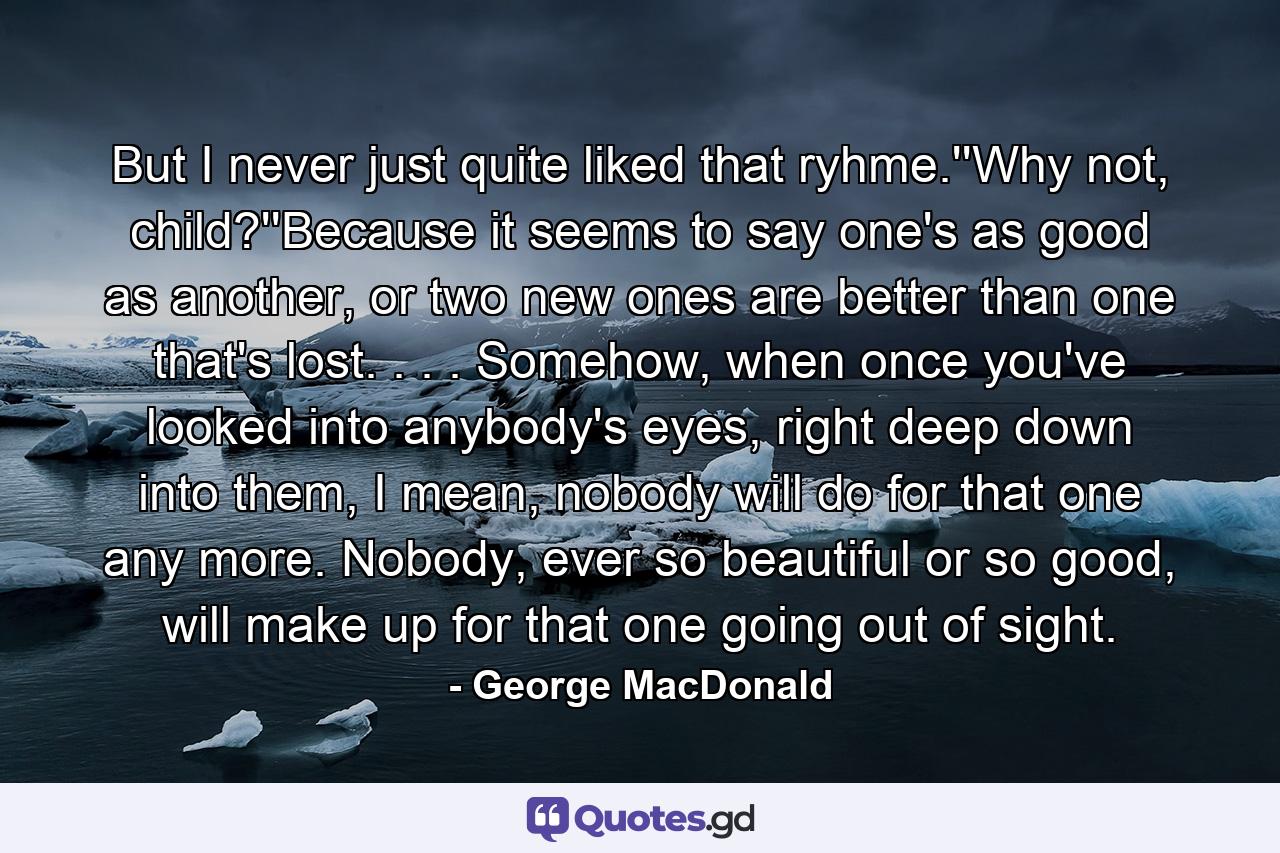 But I never just quite liked that ryhme.''Why not, child?''Because it seems to say one's as good as another, or two new ones are better than one that's lost. . . . Somehow, when once you've looked into anybody's eyes, right deep down into them, I mean, nobody will do for that one any more. Nobody, ever so beautiful or so good, will make up for that one going out of sight. - Quote by George MacDonald