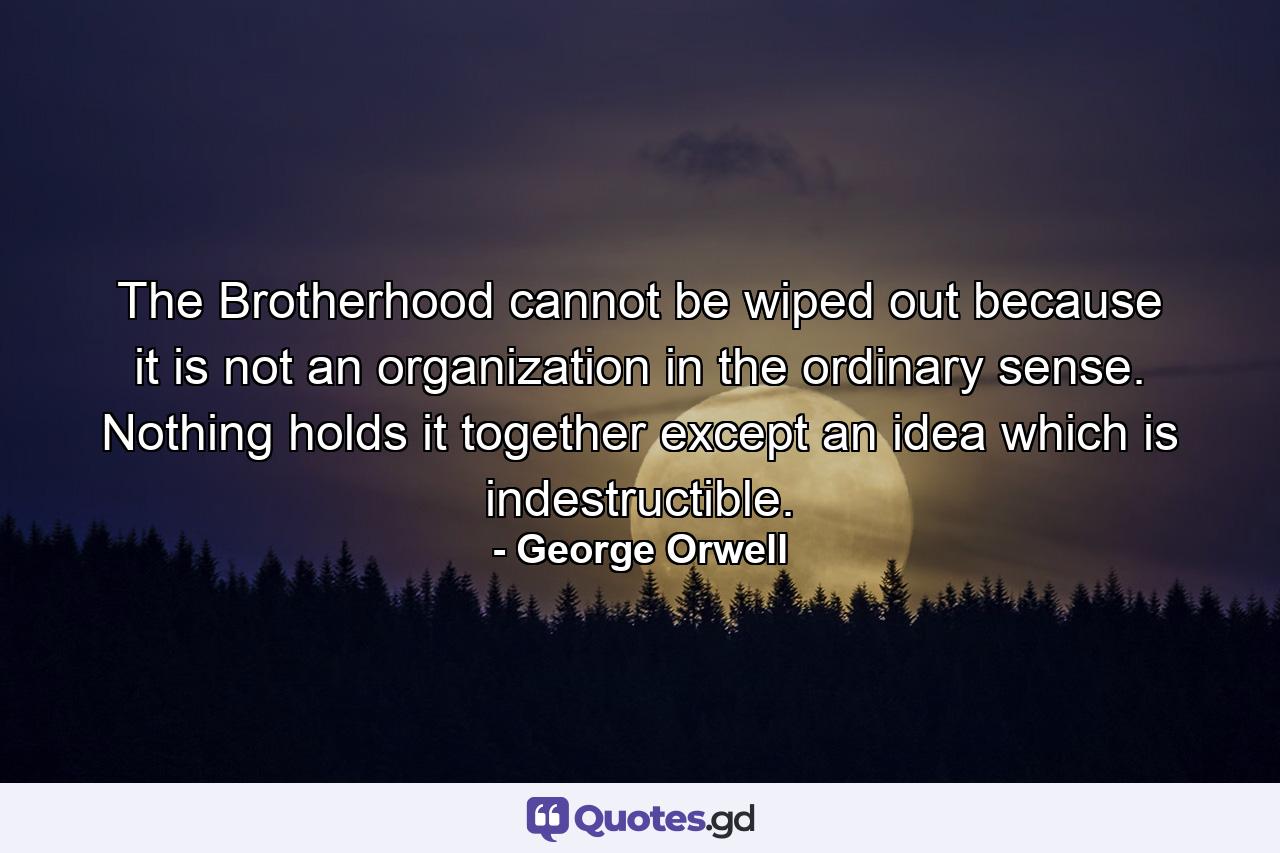 The Brotherhood cannot be wiped out because it is not an organization in the ordinary sense. Nothing holds it together except an idea which is indestructible. - Quote by George Orwell