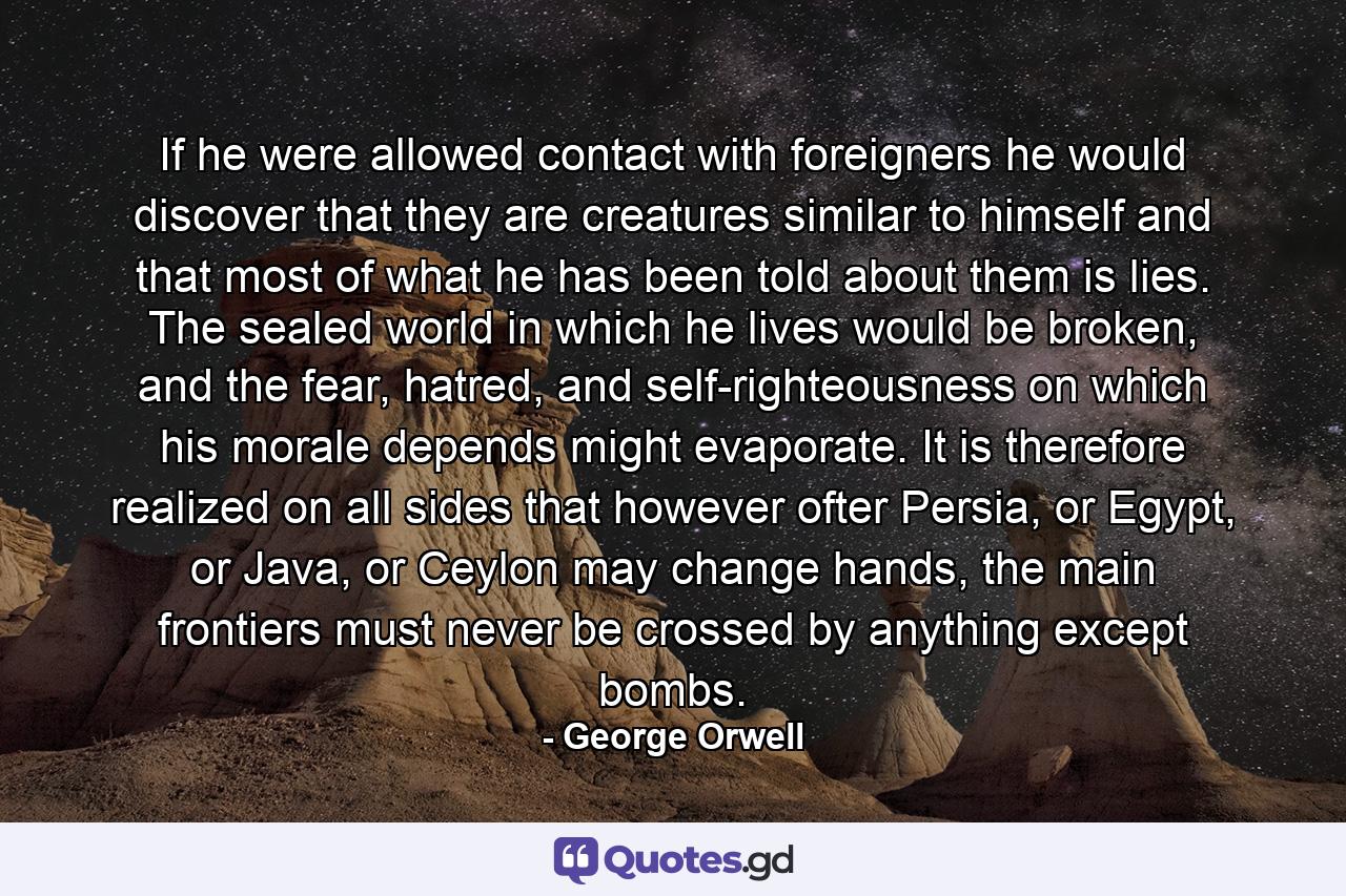 If he were allowed contact with foreigners he would discover that they are creatures similar to himself and that most of what he has been told about them is lies. The sealed world in which he lives would be broken, and the fear, hatred, and self-righteousness on which his morale depends might evaporate. It is therefore realized on all sides that however ofter Persia, or Egypt, or Java, or Ceylon may change hands, the main frontiers must never be crossed by anything except bombs. - Quote by George Orwell