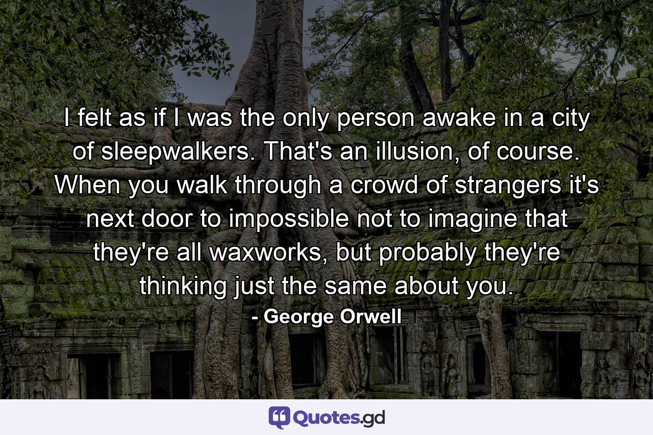 I felt as if I was the only person awake in a city of sleepwalkers. That's an illusion, of course. When you walk through a crowd of strangers it's next door to impossible not to imagine that they're all waxworks, but probably they're thinking just the same about you. - Quote by George Orwell