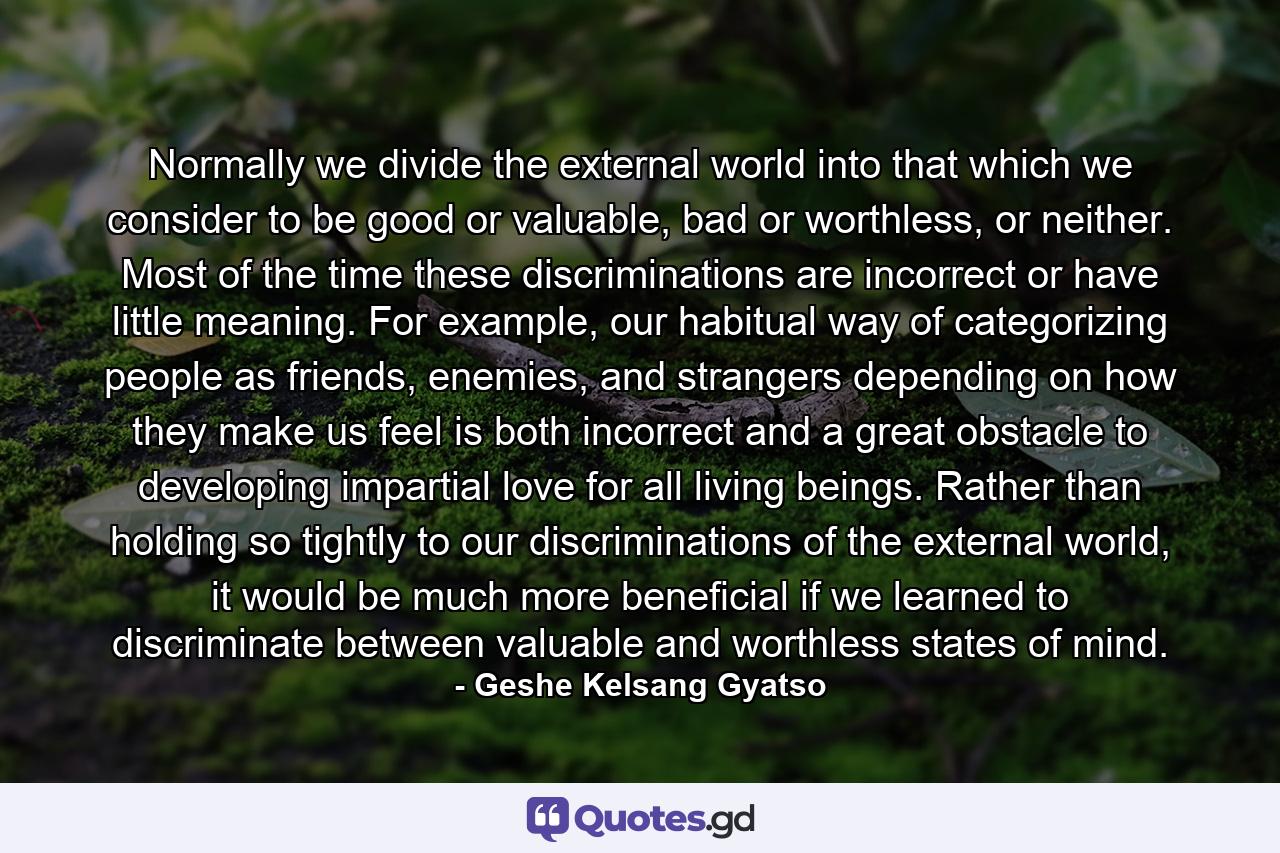 Normally we divide the external world into that which we consider to be good or valuable, bad or worthless, or neither. Most of the time these discriminations are incorrect or have little meaning. For example, our habitual way of categorizing people as friends, enemies, and strangers depending on how they make us feel is both incorrect and a great obstacle to developing impartial love for all living beings. Rather than holding so tightly to our discriminations of the external world, it would be much more beneficial if we learned to discriminate between valuable and worthless states of mind. - Quote by Geshe Kelsang Gyatso