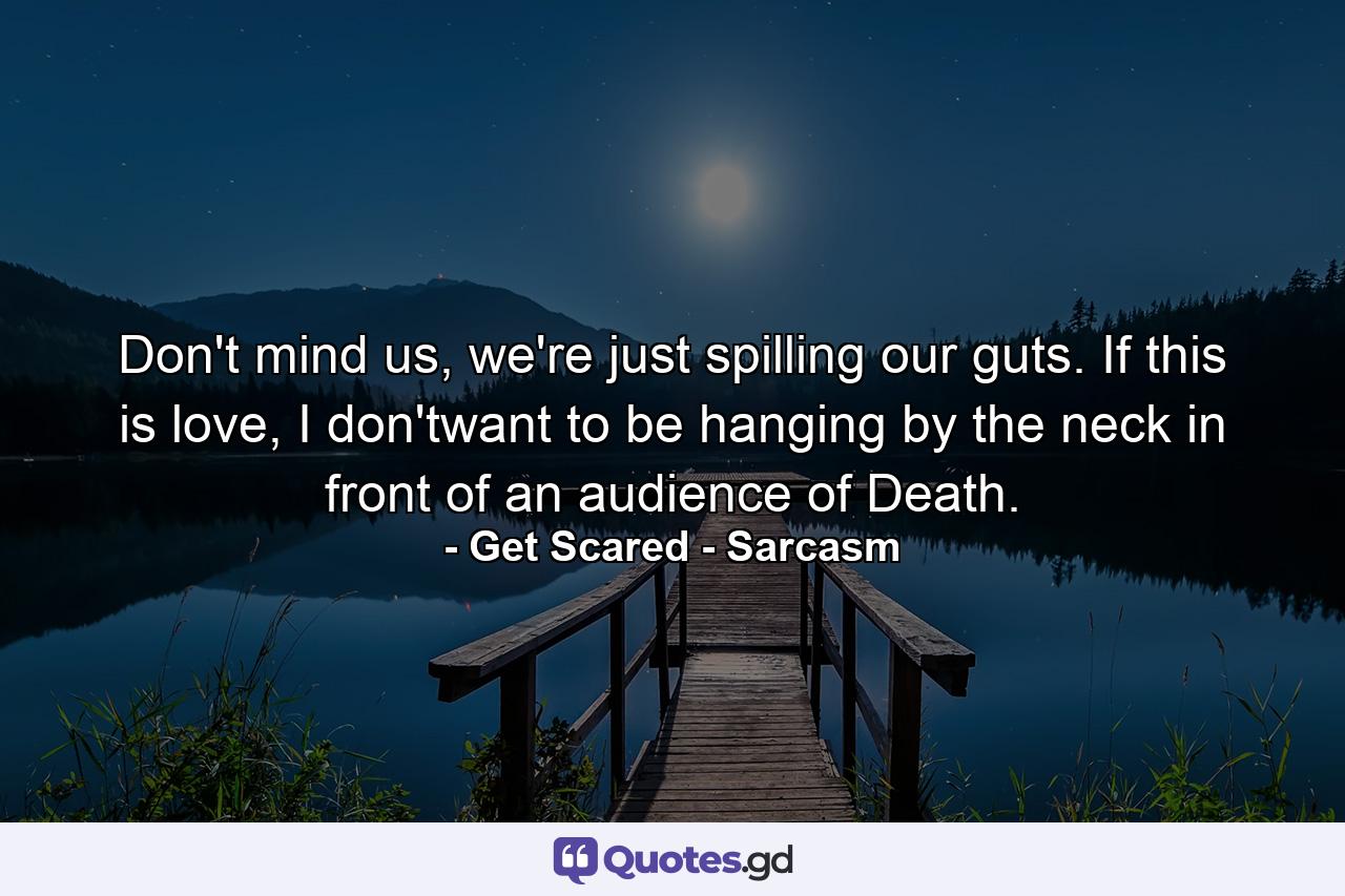 Don't mind us, we're just spilling our guts. If this is love, I don'twant to be hanging by the neck in front of an audience of Death. - Quote by Get Scared - Sarcasm