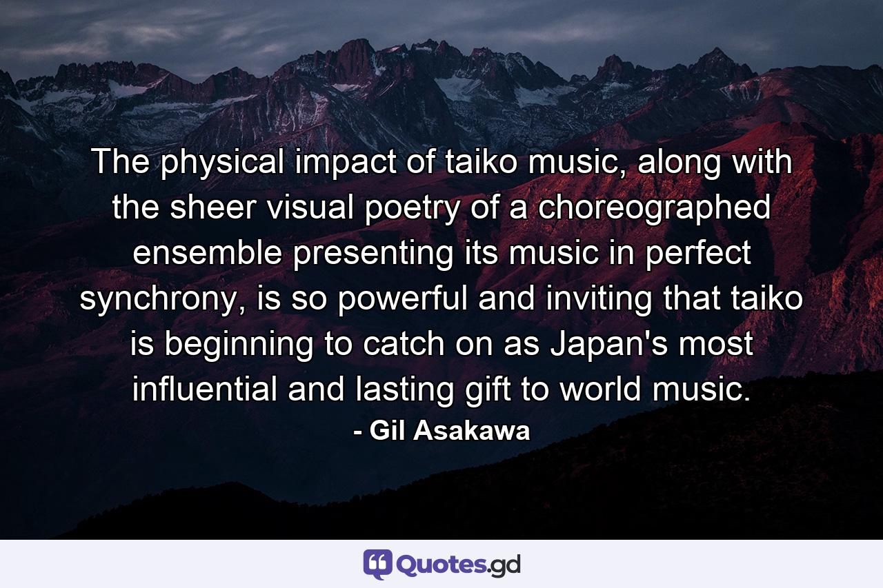 The physical impact of taiko music, along with the sheer visual poetry of a choreographed ensemble presenting its music in perfect synchrony, is so powerful and inviting that taiko is beginning to catch on as Japan's most influential and lasting gift to world music. - Quote by Gil Asakawa