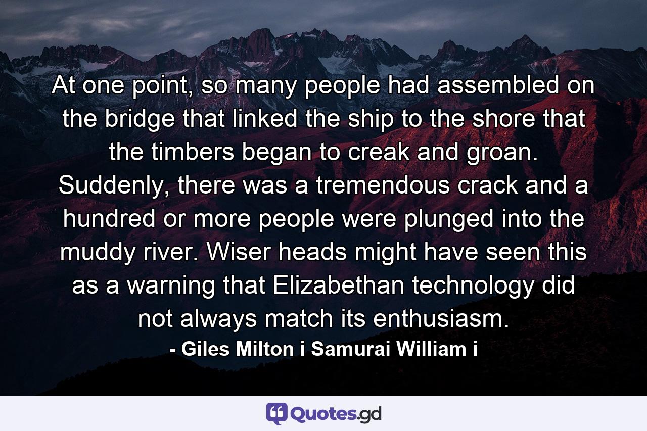 At one point, so many people had assembled on the bridge that linked the ship to the shore that the timbers began to creak and groan. Suddenly, there was a tremendous crack and a hundred or more people were plunged into the muddy river. Wiser heads might have seen this as a warning that Elizabethan technology did not always match its enthusiasm. - Quote by Giles Milton i Samurai William i