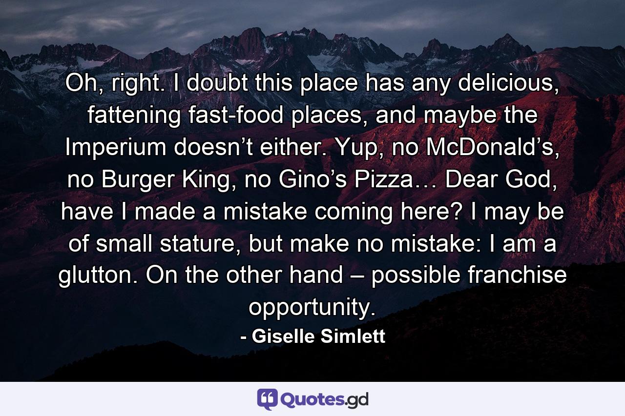 Oh, right. I doubt this place has any delicious, fattening fast-food places, and maybe the Imperium doesn’t either. Yup, no McDonald’s, no Burger King, no Gino’s Pizza… Dear God, have I made a mistake coming here? I may be of small stature, but make no mistake: I am a glutton. On the other hand – possible franchise opportunity. - Quote by Giselle Simlett