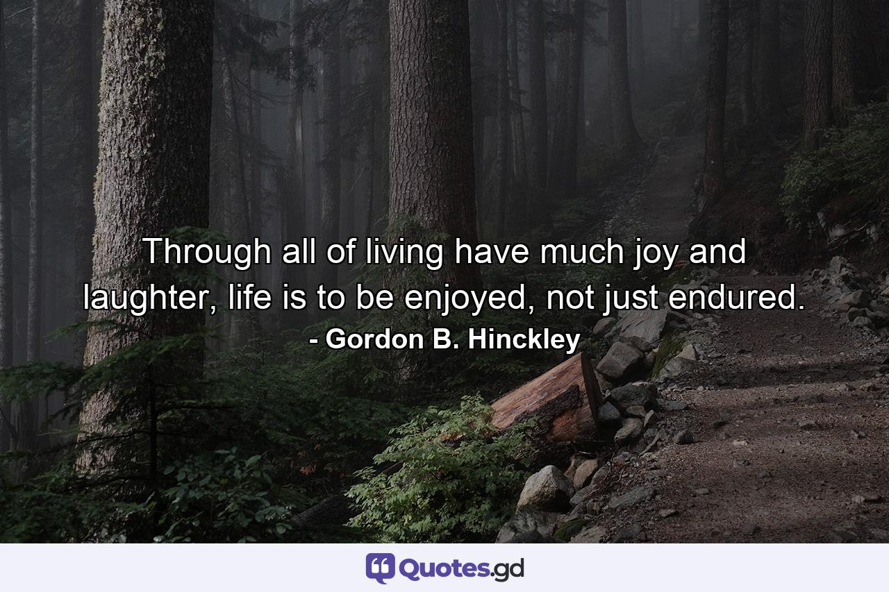 Through all of living have much joy and laughter, life is to be enjoyed, not just endured. - Quote by Gordon B. Hinckley